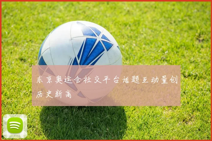 东京奥运会社交平台话题互动量创历史新高
