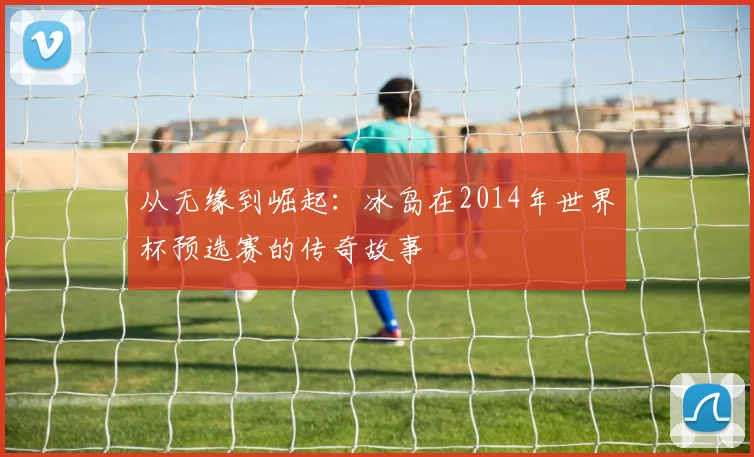 从无缘到崛起：冰岛在2014年世界杯预选赛的传奇故事