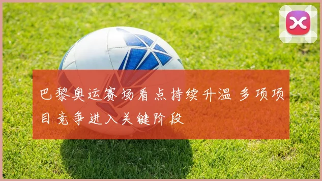 巴黎奥运赛场看点持续升温 多项项目竞争进入关键阶段