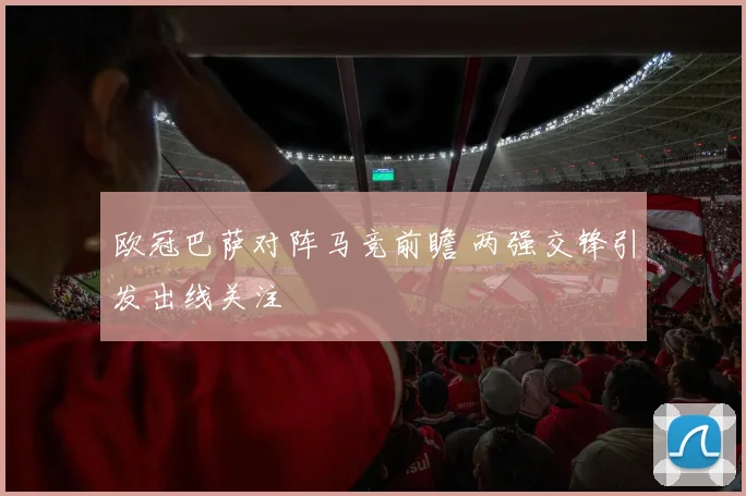 欧冠巴萨对阵马竞前瞻 两强交锋引发出线关注
