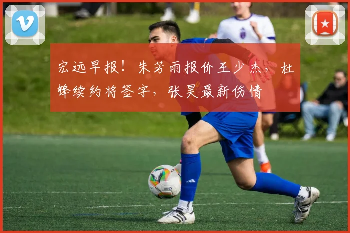 宏远早报!朱芳雨报价王少杰,杜锋续约将签字,张昊最新伤情