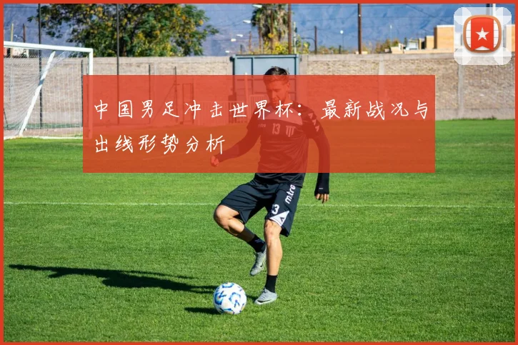 中国男足冲击世界杯：最新战况与出线形势分析