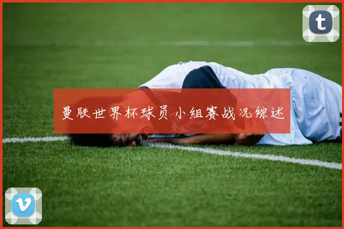 曼联世界杯球员小组赛战况综述