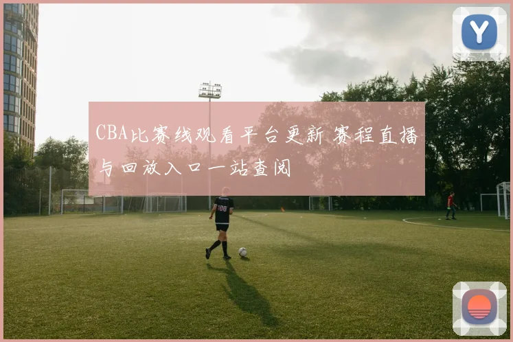 CBA比赛线观看平台更新 赛程直播与回放入口一站查阅