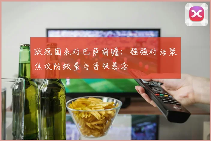 欧冠国米对巴萨前瞻:强强对话聚焦攻防较量与晋级悬念