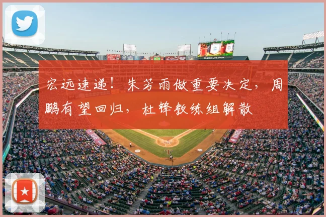宏远速递！朱芳雨做重要决定，周鹏有望回归，杜锋教练组解散