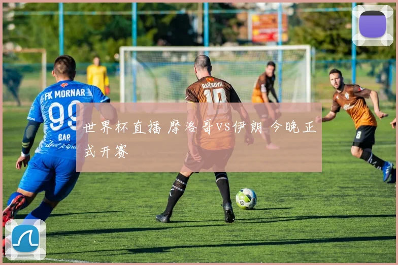 世界杯直播 摩洛哥vs伊朗 今晚正式开赛