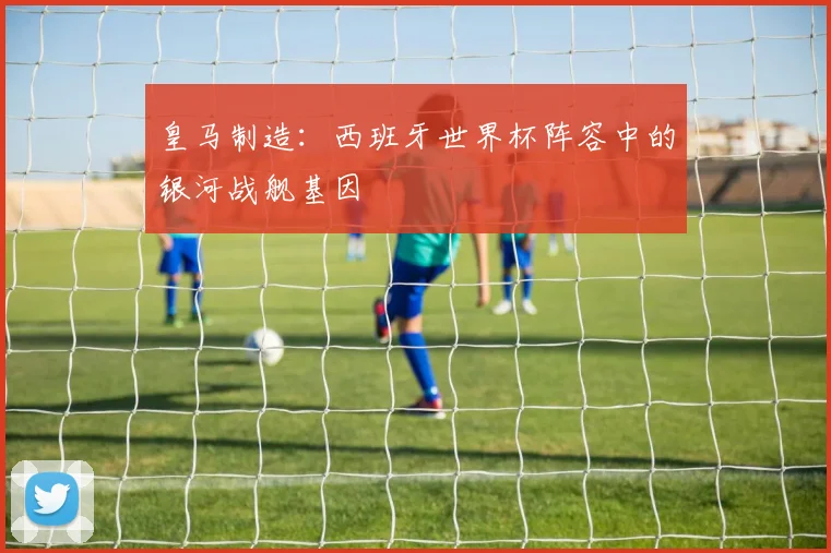 皇马制造：西班牙世界杯阵容中的银河战舰基因