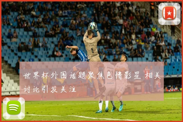 世界杯外围话题聚焦色情影星 相关讨论引发关注