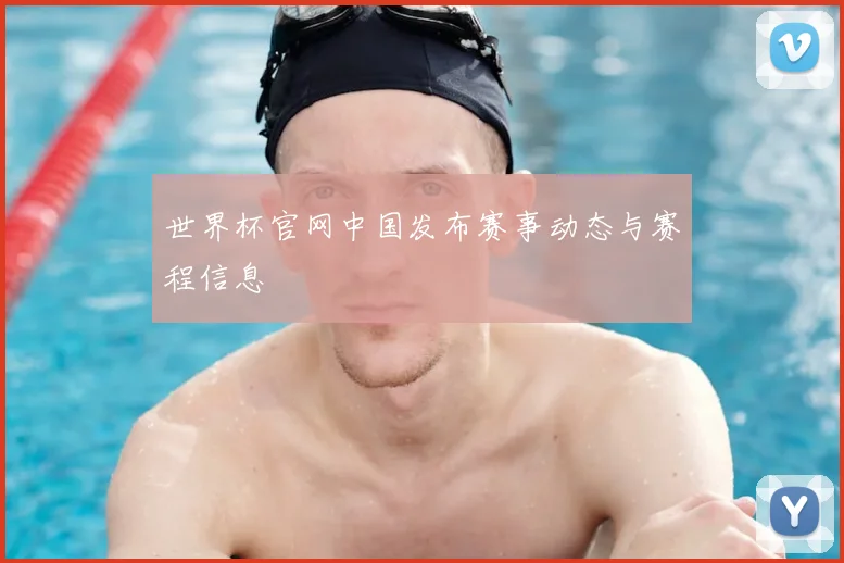 世界杯官网中国发布赛事动态与赛程信息