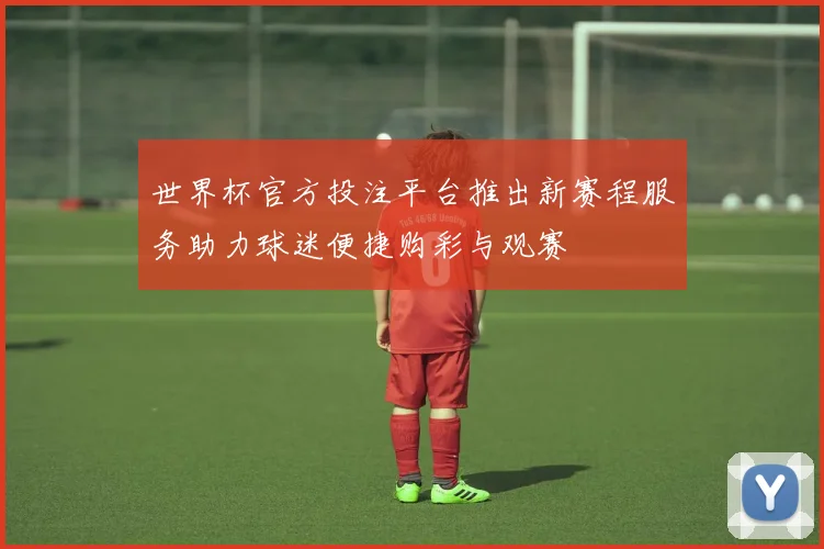 世界杯官方投注平台推出新赛程服务助力球迷便捷购彩与观赛