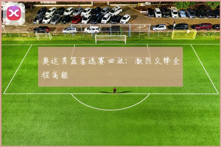奥运男篮落选赛回放：激烈交锋全程高能