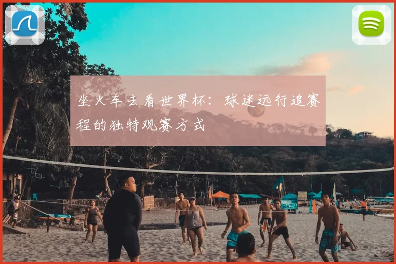 坐火车去看世界杯：球迷远行追赛程的独特观赛方式