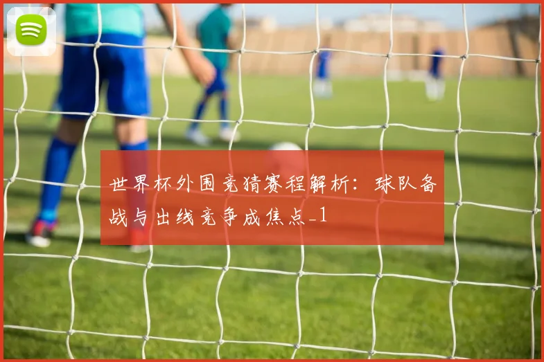 世界杯外围竞猜赛程解析：球队备战与出线竞争成焦点_1