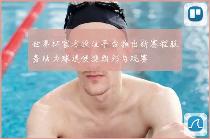 世界杯官方投注平台推出新赛程服务助力球迷便捷购彩与观赛
