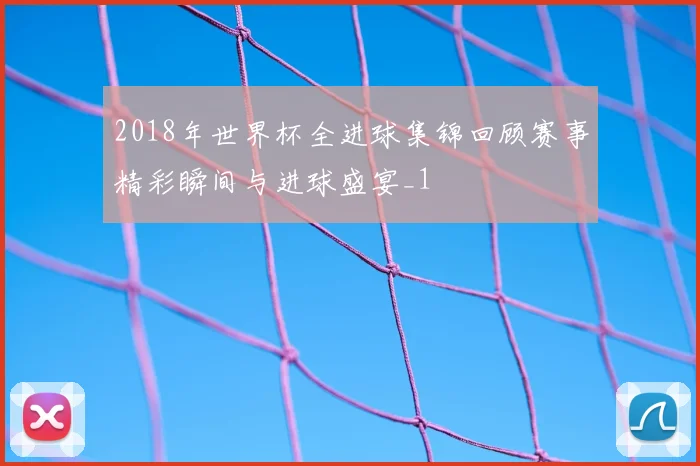 2018年世界杯全进球集锦回顾赛事精彩瞬间与进球盛宴_1