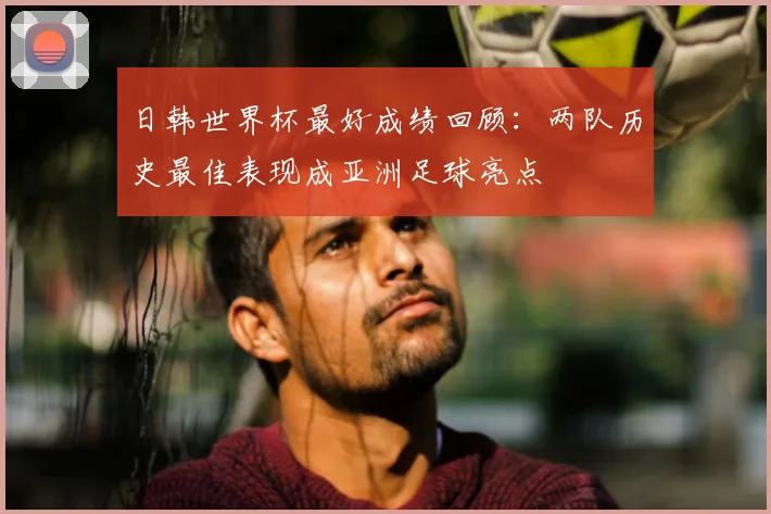 日韩世界杯最好成绩回顾：两队历史最佳表现成亚洲足球亮点
