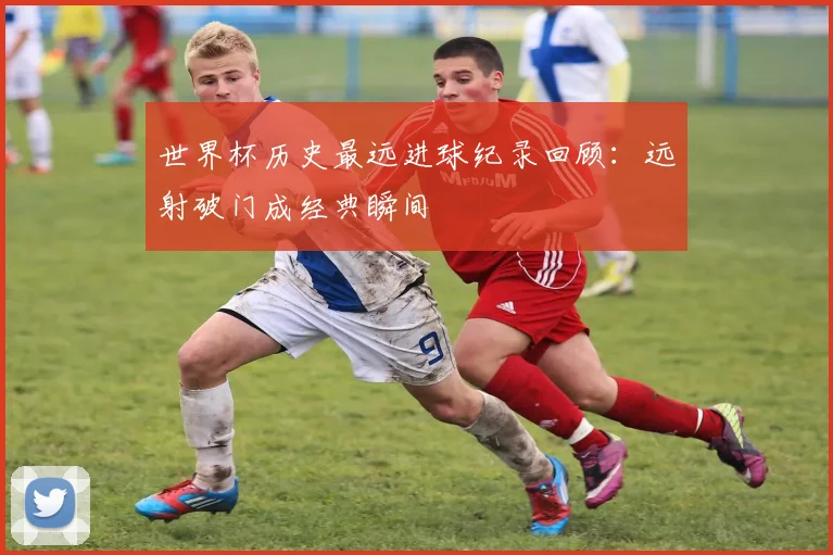 世界杯历史最远进球纪录回顾：远射破门成经典瞬间