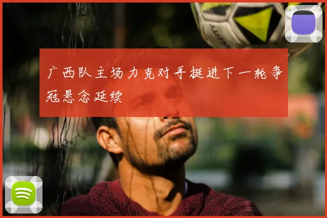 广西队主场力克对手挺进下一轮争冠悬念延续
