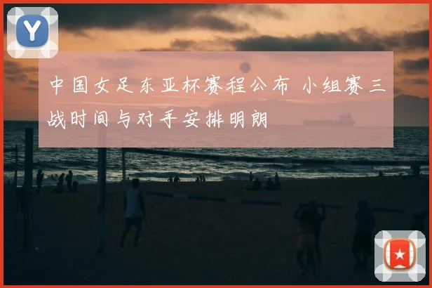 中国女足东亚杯赛程公布 小组赛三战时间与对手安排明朗
