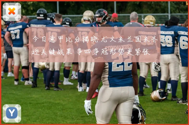 今日意甲比分揭晓 尤文米兰国米齐迎关键战果 争四争冠形势更紧张