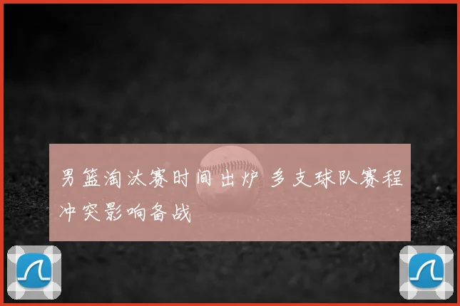 男篮淘汰赛时间出炉 多支球队赛程冲突影响备战