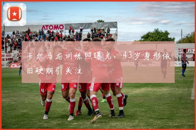 卡尔马龙训练照曝光，43岁身形依旧硬朗引关注