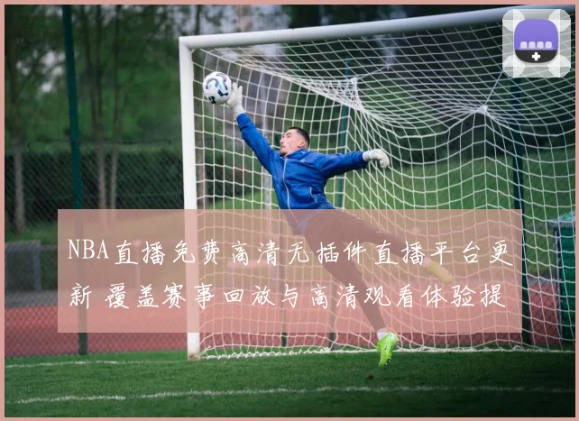 NBA直播免费高清无插件直播平台更新 覆盖赛事回放与高清观看体验提升