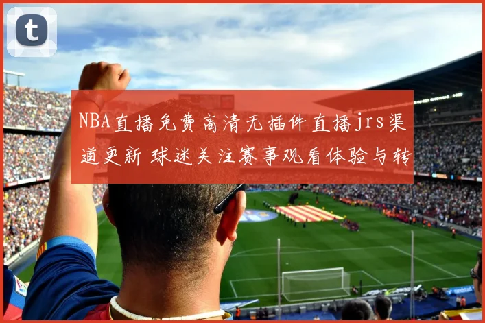 NBA直播免费高清无插件直播jrs渠道更新 球迷关注赛事观看体验与转播便利