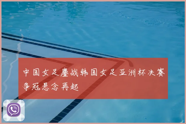 中国女足鏖战韩国女足亚洲杯决赛争冠悬念再起