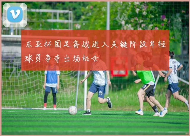 东亚杯国足备战进入关键阶段年轻球员争夺出场机会