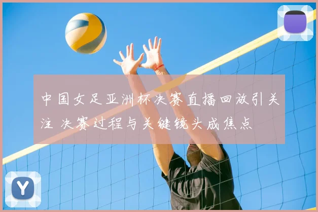 中国女足亚洲杯决赛直播回放引关注 决赛过程与关键镜头成焦点