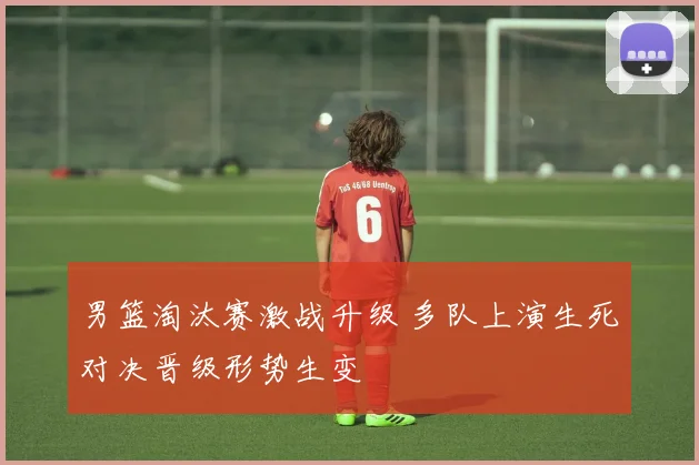 男篮淘汰赛激战升级 多队上演生死对决晋级形势生变