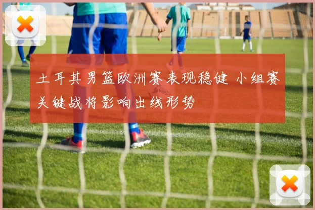 土耳其男篮欧洲赛表现稳健 小组赛关键战将影响出线形势