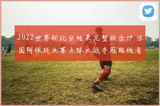 2022世界杯比分结果完整版出炉 法国阿根廷决赛点球大战夺冠路线清晰