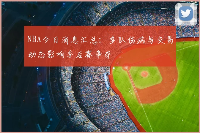 NBA今日消息汇总：多队伤病与交易动态影响季后赛争夺