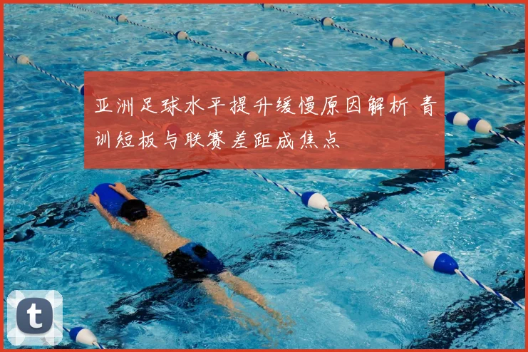 亚洲足球水平提升缓慢原因解析 青训短板与联赛差距成焦点