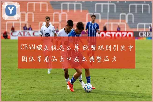 CBAM碳关税怎么算 欧盟规则引发中国体育用品出口成本调整压力