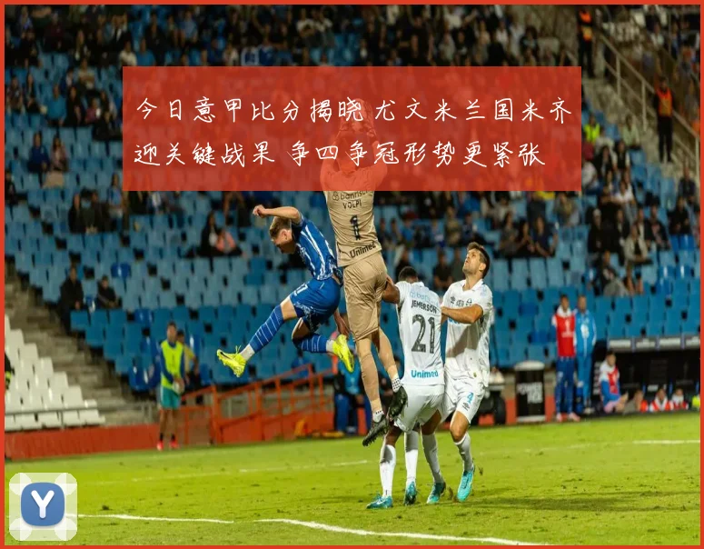 今日意甲比分揭晓 尤文米兰国米齐迎关键战果 争四争冠形势更紧张