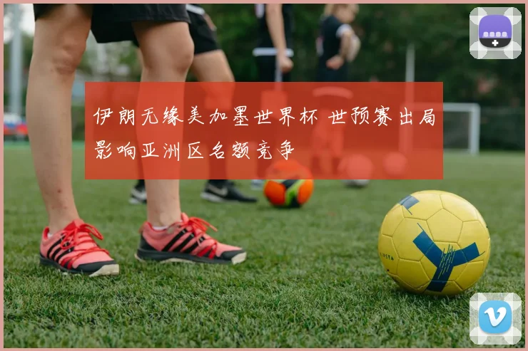 伊朗无缘美加墨世界杯 世预赛出局影响亚洲区名额竞争
