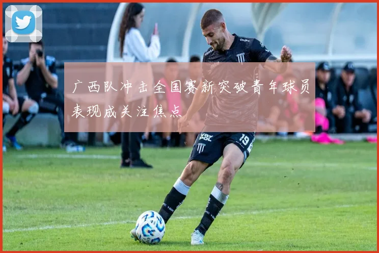 广西队冲击全国赛新突破青年球员表现成关注焦点
