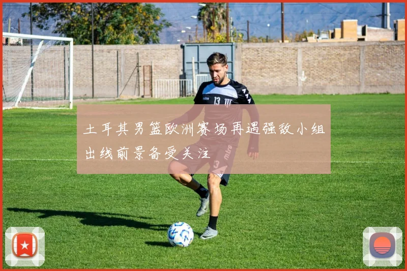 土耳其男篮欧洲赛场再遇强敌小组出线前景备受关注