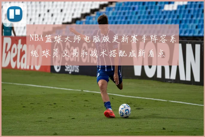 NBA篮球大师电脑版更新赛季阵容系统 球员交易和战术搭配成新看点